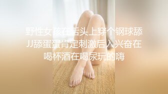 野性女孩在舌头上穿个钢球舔JJ舔蛋蛋肯定刺激后入兴奋在喝杯酒在喝尿玩的嗨