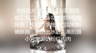 坐标杭州萧山区 【淫乱眼镜娘】大二学生妹勾搭技师约炮网友，主动要求按摩屁屁和粉嫩酥胸，嫩的出水近距离拍摄小穴里面的粉红肉肉