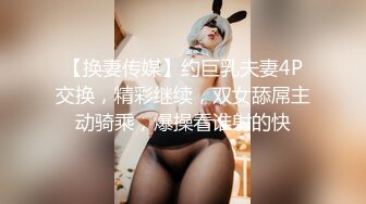 【换妻传媒】约巨乳夫妻4P交换，精彩继续，双女舔屌主动骑乘，爆操看谁射的快