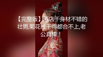 【完整版】酒店干身材不错的壮男,菊花被干得都合不上,老公真棒！