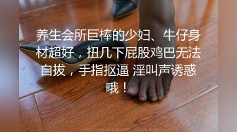 养生会所巨棒的少妇、牛仔身材超好，扭几下屁股鸡巴无法自拔，手指抠逼 淫叫声诱惑哦！