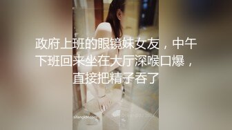 政府上班的眼镜妹女友，中午下班回来坐在大厅深喉口爆，直接把精子吞了