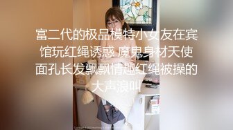 富二代的极品模特小女友在宾馆玩红绳诱惑 魔鬼身材天使面孔长发飘飘情趣红绳被操的大声浪叫