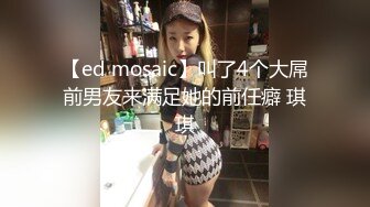 【ed mosaic】叫了4个大屌前男友来满足她的前任癖 琪琪