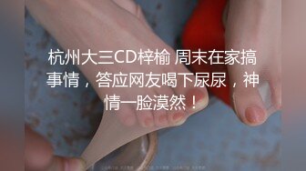 杭州大三CD梓榆 周末在家搞事情，答应网友喝下尿尿，神情一脸漠然！