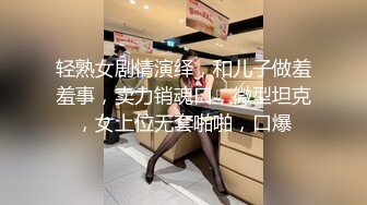 轻熟女剧情演绎，和儿子做羞羞事，卖力销魂口，微型坦克，女上位无套啪啪，口爆