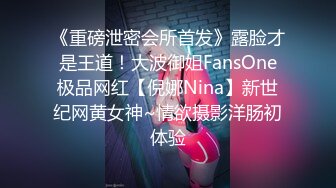 《重磅泄密会所首发》露脸才是王道！大波御姐FansOne极品网红【倪娜Nina】新世纪网黄女神~情欲摄影洋肠初体验