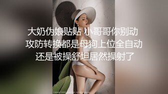 大奶伪娘贴贴 小哥哥你别动 攻防转换都是母狗上位全自动 还是被操舒坦居然操射了