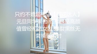 只约不嫖超牛逼【探花达人】元旦同学聚会 约操极品高颜值曾经初恋女友 爆裂黑丝无套操到内射