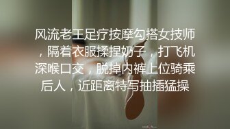 风流老王足疗按摩勾搭女技师，隔着衣服揉捏奶子，打飞机深喉口交，脱掉内裤上位骑乘后人，近距离特写抽插猛操