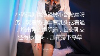 小骚逼剧情演绎被小哥按摩服务，玩着奶子弄着乳头抠着逼，炮击整上虐阴道，口交乳交还得舔龟头，压在身下爆草