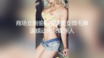 商场女厕偷拍眼镜美女微毛嫩逼蠕动肉穴真迷人