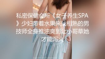 私密保健会所《女子养生SPA》少妇带着水果来找相熟的男技师全身推油爽到让小哥草她才能泻火