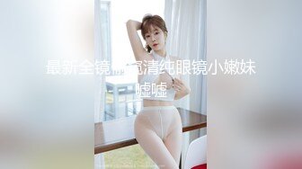 最新全镜偷窥清纯眼镜小嫩妹嘘嘘