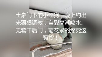 土豪门下的小淫狗，晚上约出来狠狠调教，自慰高潮喷水、无套干后门，菊花紧的疼死这骚货！