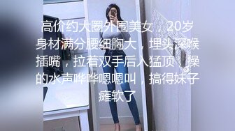 高价约大圈外围美女，20岁身材满分腰细胸大，埋头深喉插嘴，拉着双手后入猛顶，操的水声哗哗嗯嗯叫，搞得妹子瘫软了