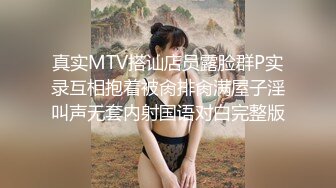 真实MTV搭讪店员露脸群P实录互相抱着被肏排肏满屋子淫叫声无套内射国语对白完整版