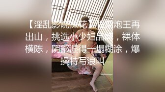 【淫乱影院探花】假期炮王再出山，挑选小少妇品牌，裸体横陈，阴部湿得一塌糊涂，爆操特写浪叫