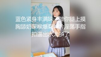 蓝色紧身丰满妹子做你腿上摸胸舔奶深喉爆菊呻吟淫荡手指扣逼出水太多了