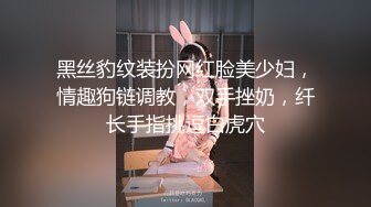 黑丝豹纹装扮网红脸美少妇，情趣狗链调教，双手挫奶，纤长手指挑逗白虎穴