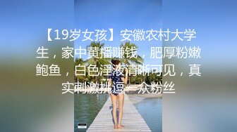 【19岁女孩】安徽农村大学生，家中黄播赚钱，肥厚粉嫩鲍鱼，白色淫液清晰可见，真实刺激挑逗一众粉丝