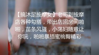 【搞沐足按摩女】老哥到按摩店各种勾搭，带出店回房间啪啪，苗条风骚，小荡妇随意让你玩，啪啪暴插蜜桃臀精彩