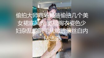 偷拍大师商场尾随偷拍几个美女裙底风光 宽松胸衣姿色少妇杂乱的阴毛从微透蕾丝白内钻出来