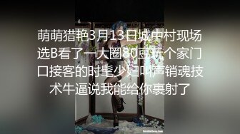 萌萌猎艳3月13日城中村现场选B看了一大圈80豆玩个家门口接客的时髦少妇叫声销魂技术牛逼说我能给你裹射了