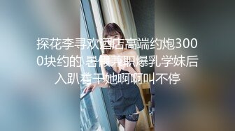 探花李寻欢酒店高端约炮3000块约的 暑假兼职爆乳学妹后入趴着干她啊啊叫不停