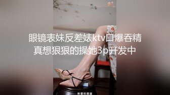 眼镜表妹反差婊ktv口爆吞精真想狠狠的操她3p开发中