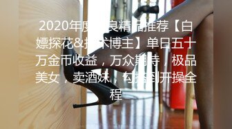 2020年度泡良精品推荐【白嫖探花&技术博主】单日五十万金币收益，万众期待，极品美女，卖酒妹，勾搭到开操全程