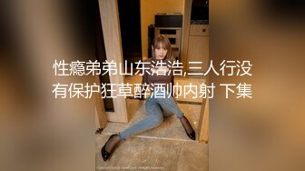 性瘾弟弟山东浩浩,三人行没有保护狂草醉酒帅内射 下集