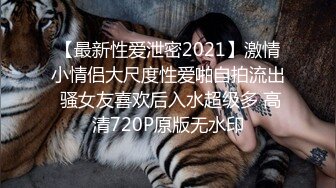 【最新性爱泄密2021】激情小情侣大尺度性爱啪自拍流出 骚女友喜欢后入水超级多 高清720P原版无水印