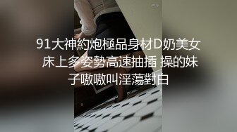 91大神約炮極品身材D奶美女 床上多姿勢高速抽插 操的妹子嗷嗷叫淫蕩對白