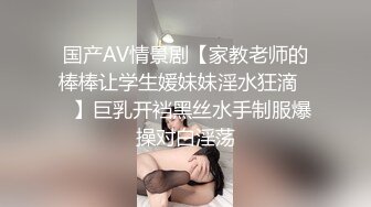 国产AV情景剧【家教老师的棒棒让学生媛妹妹淫水狂滴❤️】巨乳开裆黑丝水手制服爆操对白淫荡