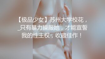 【极品少女】苏州大学校花，_只有暴力操服她，才能宣誓我的性主权，收藏佳作！