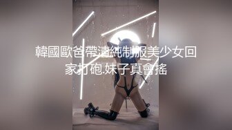 韓國歐爸帶清純制服美少女回家打砲.妹子真會搖