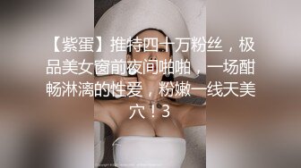 【紫蛋】推特四十万粉丝，极品美女窗前夜间啪啪，一场酣畅淋漓的性爱，粉嫩一线天美穴！3