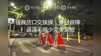 骚贱货口交挨操，身材很棒，逼逼毛很少完美露脸