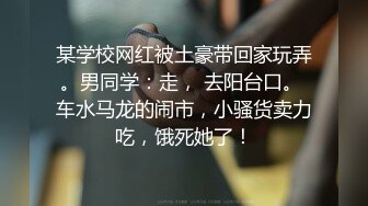 某学校网红被土豪带回家玩弄。男同学：走， 去阳台口。 车水马龙的闹市，小骚货卖力吃，饿死她了！