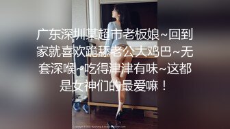 广东深圳某超市老板娘~回到家就喜欢跪舔老公大鸡巴~无套深喉~吃得津津有味~这都是女神们的最爱嘛！