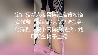 金针菇新人老哥精油推背勾搭女技师，极品超大G奶骑在身材揉捏，脱下内裤摸屁股，到厕所坐椅子上操