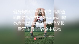 健身房极品气质尤物 高颜值韩国劲爆身材名媛sunwall健身房性爱 随意玩弄香艳至极 露天车震 奔驰金主玩物