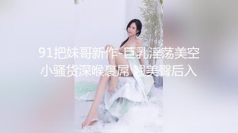 91把妹哥新作-巨乳淫荡美空小骚货深喉裹屌 翘美臀后入