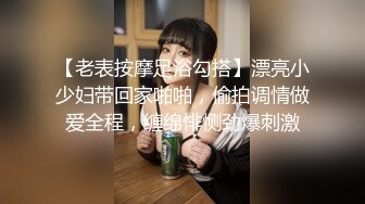 【老表按摩足浴勾搭】漂亮小少妇带回家啪啪，偷拍调情做爱全程，缠绵悱恻劲爆刺激