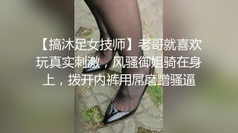 【搞沐足女技师】老哥就喜欢玩真实刺激，风骚御姐骑在身上，拨开内裤用屌磨蹭骚逼