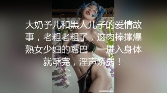 大奶予儿和黑人儿子的爱情故事，老粗老粗了，这肉棒撑爆熟女少妇的嘴巴，一进入身体就酥完，淫声娇弱！