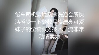 货车司机边境桑拿洗浴会所快活感受一下少数民族漂亮可爱妹子的全套服务技术一流非常动情卖力