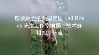 欧美最爱的美国艳星 Kali Roses 来汝工作室挨操，技术身材都是一流