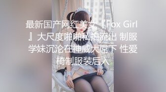 最新国产网红美女『Fox Girl 』大尺度啪啪私拍流出 制服学妹沉沦在神威大屌下 性爱椅制服装后入